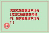 灵芝欢颜面膜涂不均匀(灵芝欢颜面膜使用技巧：如何避免涂不均匀？)