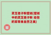 灵芝孢子粉壁纸(壁纸中的灵芝孢子粉 给你的家带来自然之美)