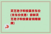 灵芝孢子粉胶囊京东价(京东价优惠！尝鲜灵芝孢子粉胶囊省钱赚健康)