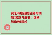 灵芝与蘑菇的区别与功效(灵芝与蘑菇：区别与功效对比)