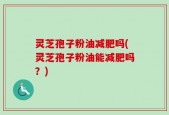 灵芝孢子粉油减肥吗(灵芝孢子粉油能减肥吗？)