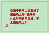吃孢子粉早上空腹好了还是晚上好 (孢子粉什么时间食用更好，早上还是晚上？)