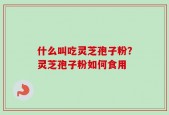什么叫吃灵芝孢子粉？灵芝孢子粉如何食用