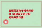 富硒灵芝孢子粉功效作用 (富硒灵芝孢子粉的功效及作用)