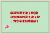 李蕴铷灵芝孢子粉(李蕴铷推荐的灵芝孢子粉，为您带来健康福音)