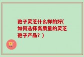 孢子灵芝什么样的好(如何选择高质量的灵芝孢子产品？)