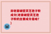 却老斋破壁灵芝孢子粉成分(老斋破壁灵芝孢子粉的主要成分是啥？)