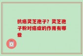 抗癌灵芝孢子？灵芝孢子粉对癌症的作用有哪些