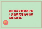 品升高灵芝破壁孢子粉？高品质灵芝孢子粉的选择与功效？