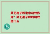 灵芝孢子粉泡水功效作用？灵芝孢子粉的功效是什么