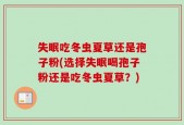 失眠吃冬虫夏草还是孢子粉(选择失眠喝孢子粉还是吃冬虫夏草？)
