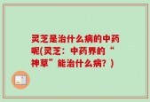灵芝是治什么病的中药呢(灵芝：中药界的“神草”能治什么病？)