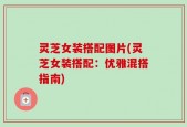 灵芝女装搭配图片(灵芝女装搭配：优雅混搭指南)