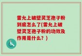 雷允上破壁灵芝孢子粉到底怎么了(雷允上破壁灵芝孢子粉的功效及作用是什么？)