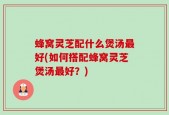 蜂窝灵芝配什么煲汤最好(如何搭配蜂窝灵芝煲汤最好？)