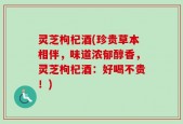 灵芝枸杞酒(珍贵草本相伴，味道浓郁醇香，灵芝枸杞酒：好喝不贵！)