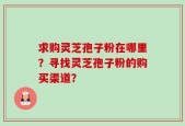 求购灵芝孢子粉在哪里？寻找灵芝孢子粉的购买渠道？