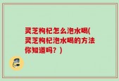 灵芝枸杞怎么泡水喝(灵芝枸杞泡水喝的方法你知道吗？)