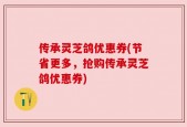 传承灵芝鸽优惠券(节省更多，抢购传承灵芝鸽优惠券)
