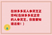在拼多多买人参灵芝正宗吗(在拼多多买正宗的人参灵芝，你需要知道这些！)