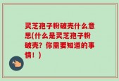 灵芝孢子粉破壳什么意思(什么是灵芝孢子粉破壳？你需要知道的事情！)