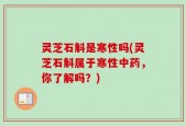 灵芝石斛是寒性吗(灵芝石斛属于寒性中药，你了解吗？)