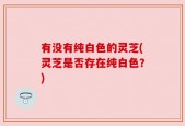 有没有纯白色的灵芝(灵芝是否存在纯白色？)