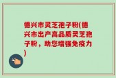 德兴市灵芝孢子粉(德兴市出产高品质灵芝孢子粉，助您增强免疫力)