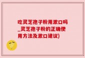 吃灵芝孢子粉用漱口吗_灵芝孢子粉的正确使用方法及漱口建议)