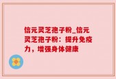 信元灵芝孢子粉_信元灵芝孢子粉：提升免疫力，增强身体健康