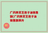 广药牌灵芝孢子油销售额(广药牌灵芝孢子油销售额飙升