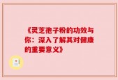 《灵芝孢子粉的功效与你：深入了解其对健康的重要意义》