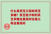 什么是灵芝三萜和灵芝多糖？灵芝孢子粉的灵芝多糖含量高好还是三萜含量高好