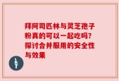 拜阿司匹林与灵芝孢子粉真的可以一起吃吗？探讨合并服用的安全性与效果