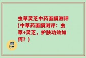 虫草灵芝中药面膜测评(中草药面膜测评：虫草+灵芝，护肤功效如何？)