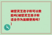 破壁灵芝孢子粉可以敷脸吗(破壁灵芝孢子粉适合作为面膜使用吗？)