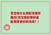 灵芝和什么搭配泡酒效果好(灵芝搭配哪种酒能发挥更好的功效？)