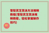 雪梨灵芝煲汤方法视频教程(雪梨灵芝煲汤视频教程，轻松掌握制作技巧)