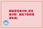 阳后灵芝孢子粉_灵芝孢子粉：阳光下的珍贵滋补品)