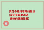 灵芝冬菇炖老鸡的做法(灵芝冬菇老鸡汤 - 美味的健康佳肴)