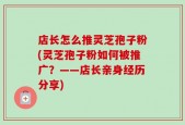 店长怎么推灵芝孢子粉(灵芝孢子粉如何被推广？——店长亲身经历分享)