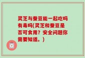 灵芝与蚕豆能一起吃吗有毒吗(灵芝和蚕豆是否可食用？安全问题你需要知道。)