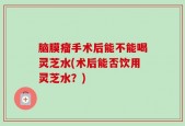 脑膜瘤手术后能不能喝灵芝水(术后能否饮用灵芝水？)