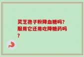 灵芝孢子粉降血糖吗？服用它还用吃降糖药吗？