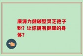 康源力健破壁灵芝孢子粉？让你拥有健康的身体？