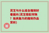 灵芝与什么组合雕刻好看图片(灵芝搭配何物？独具魅力的雕刻作品赏析)
