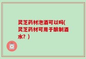 灵芝药材泡酒可以吗(灵芝药材可用于酿制酒水？)