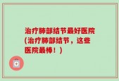 治疗肺部结节最好医院(治疗肺部结节，这些医院最棒！)