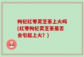枸杞红枣灵芝茶上火吗(红枣枸杞灵芝茶是否会引起上火？)