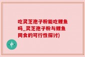 吃灵芝孢子粉能吃鲤鱼吗_灵芝孢子粉与鲤鱼同食的可行性探讨)